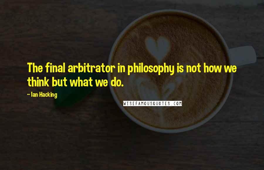 Ian Hacking Quotes: The final arbitrator in philosophy is not how we think but what we do.