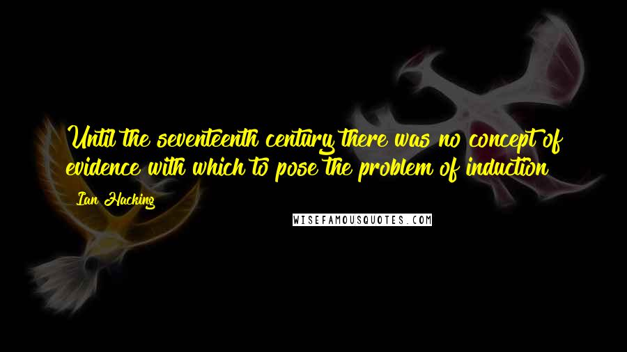 Ian Hacking Quotes: Until the seventeenth century there was no concept of evidence with which to pose the problem of induction!