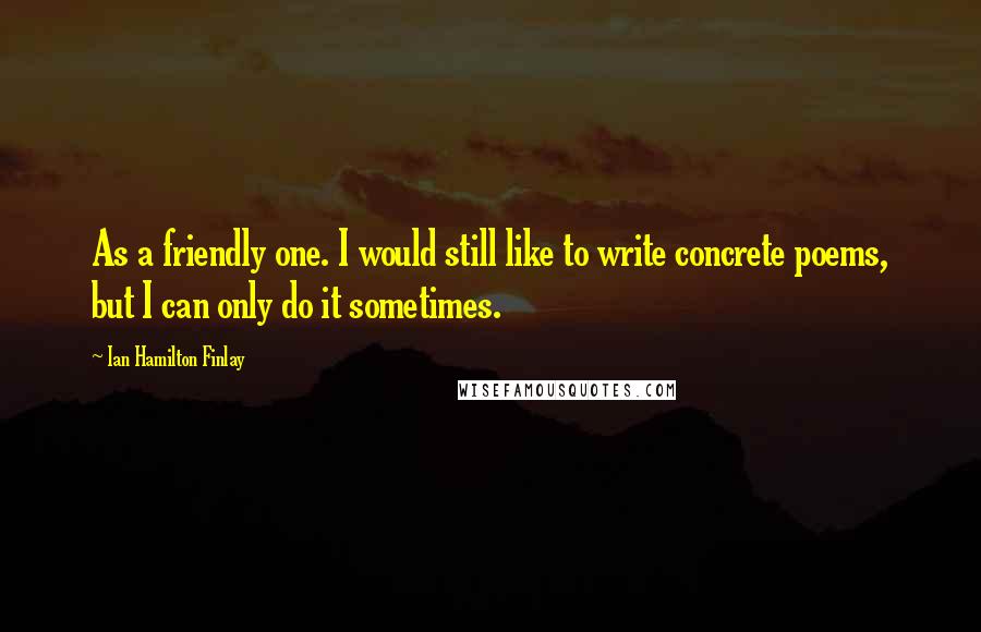 Ian Hamilton Finlay Quotes: As a friendly one. I would still like to write concrete poems, but I can only do it sometimes.