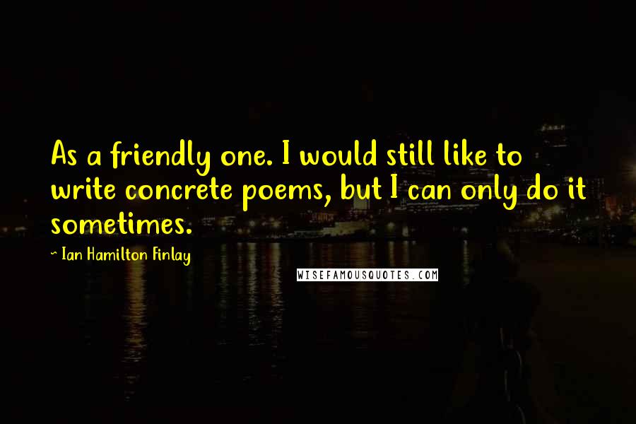 Ian Hamilton Finlay Quotes: As a friendly one. I would still like to write concrete poems, but I can only do it sometimes.