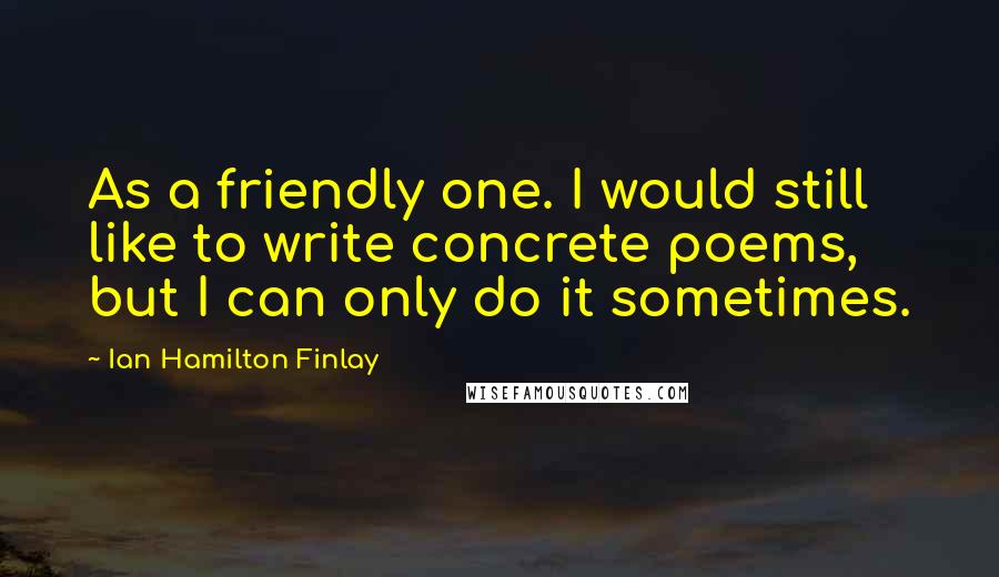 Ian Hamilton Finlay Quotes: As a friendly one. I would still like to write concrete poems, but I can only do it sometimes.