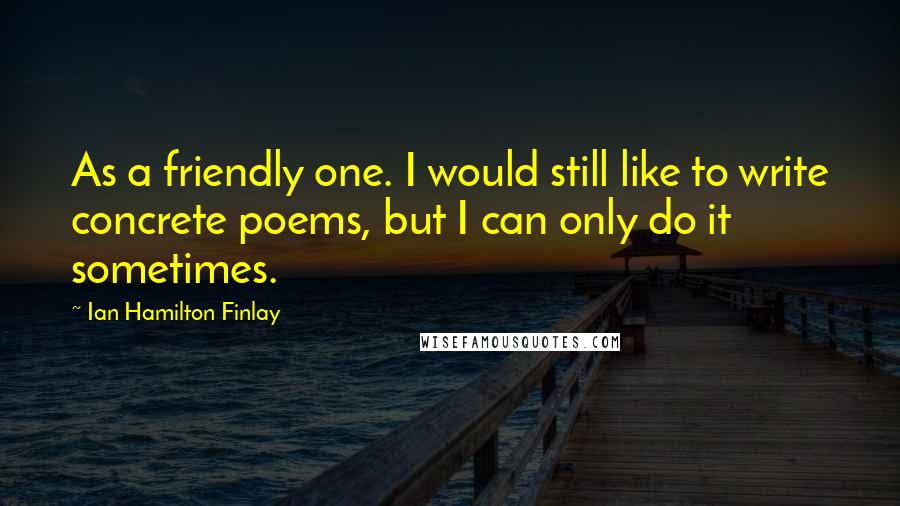 Ian Hamilton Finlay Quotes: As a friendly one. I would still like to write concrete poems, but I can only do it sometimes.