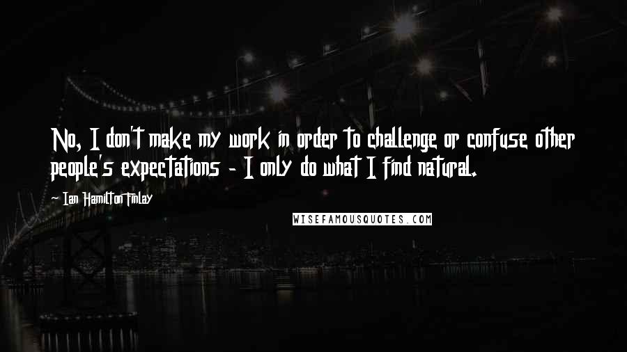 Ian Hamilton Finlay Quotes: No, I don't make my work in order to challenge or confuse other people's expectations - I only do what I find natural.