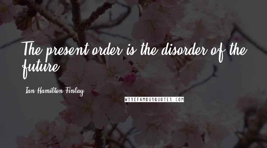 Ian Hamilton Finlay Quotes: The present order is the disorder of the future.