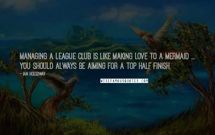 Ian Holloway Quotes: Managing a league club is like making love to a mermaid ... you should always be aiming for a top half finish