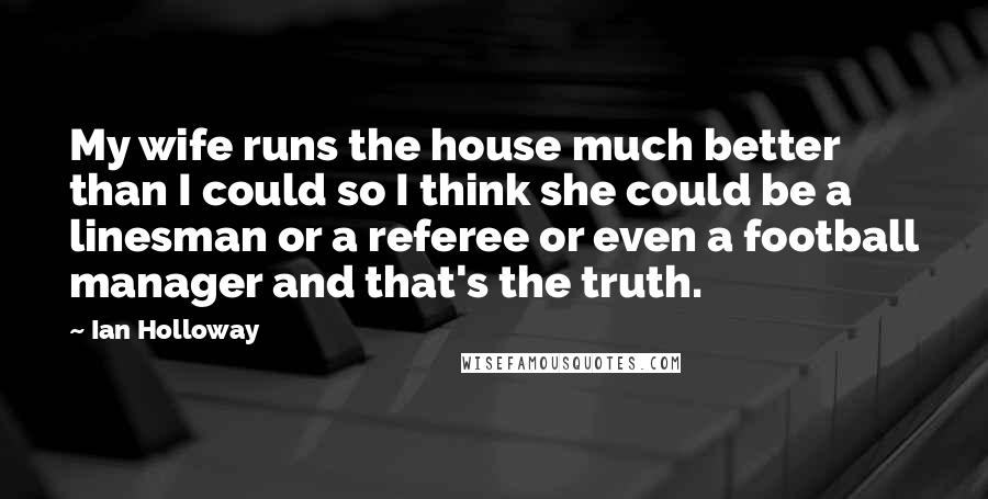 Ian Holloway Quotes: My wife runs the house much better than I could so I think she could be a linesman or a referee or even a football manager and that's the truth.