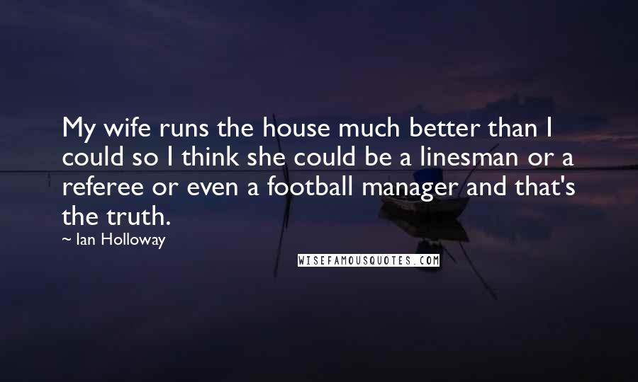 Ian Holloway Quotes: My wife runs the house much better than I could so I think she could be a linesman or a referee or even a football manager and that's the truth.