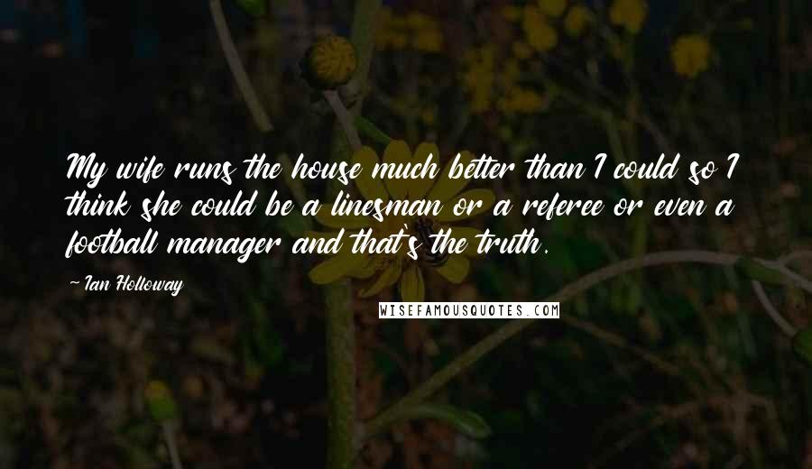 Ian Holloway Quotes: My wife runs the house much better than I could so I think she could be a linesman or a referee or even a football manager and that's the truth.