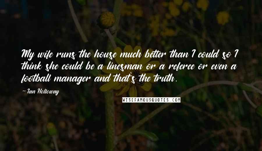 Ian Holloway Quotes: My wife runs the house much better than I could so I think she could be a linesman or a referee or even a football manager and that's the truth.