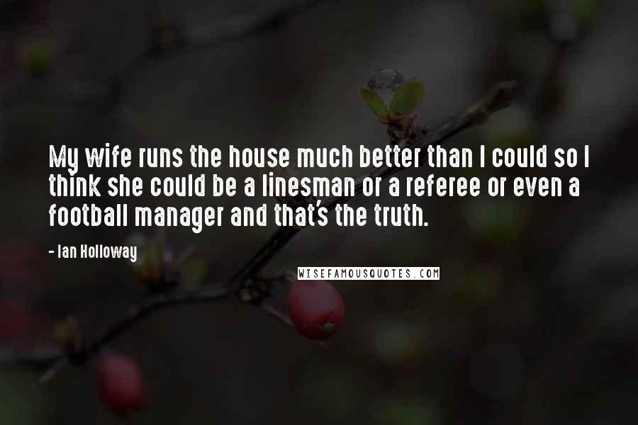 Ian Holloway Quotes: My wife runs the house much better than I could so I think she could be a linesman or a referee or even a football manager and that's the truth.