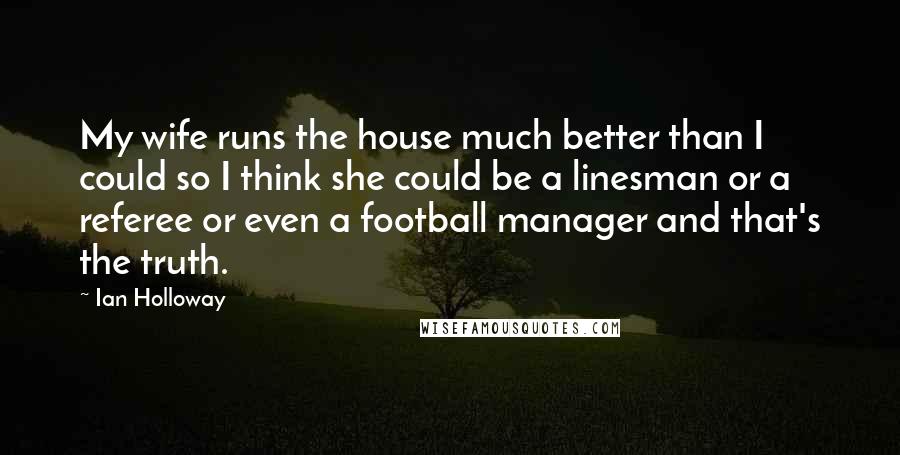 Ian Holloway Quotes: My wife runs the house much better than I could so I think she could be a linesman or a referee or even a football manager and that's the truth.