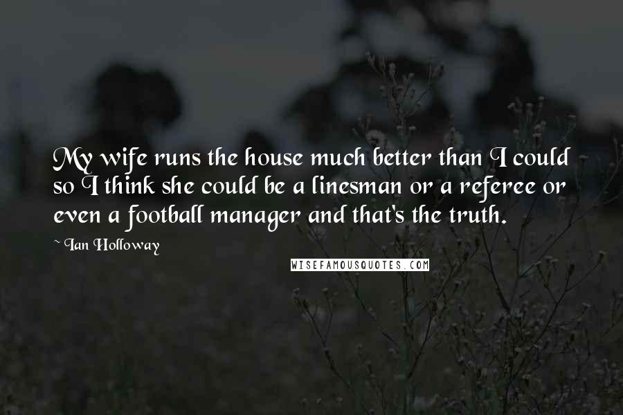 Ian Holloway Quotes: My wife runs the house much better than I could so I think she could be a linesman or a referee or even a football manager and that's the truth.