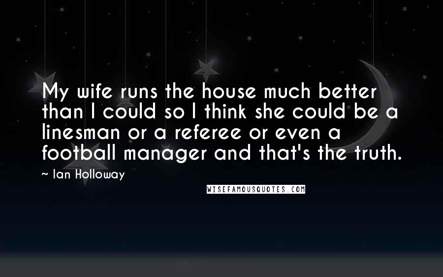 Ian Holloway Quotes: My wife runs the house much better than I could so I think she could be a linesman or a referee or even a football manager and that's the truth.