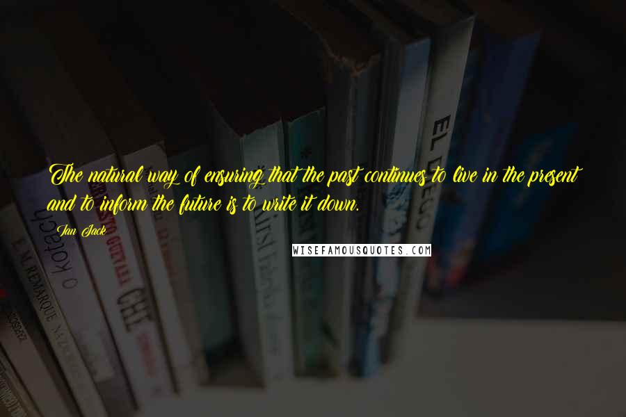 Ian Jack Quotes: The natural way of ensuring that the past continues to live in the present and to inform the future is to write it down.