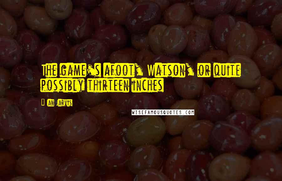 Ian Jarvis Quotes: The game's afoot, Watson, or quite possibly thirteen inches