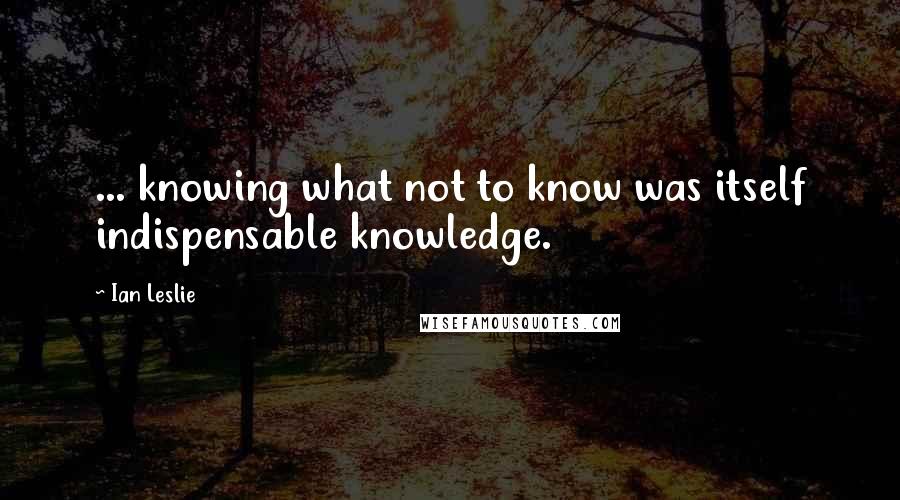 Ian Leslie Quotes: ... knowing what not to know was itself indispensable knowledge.