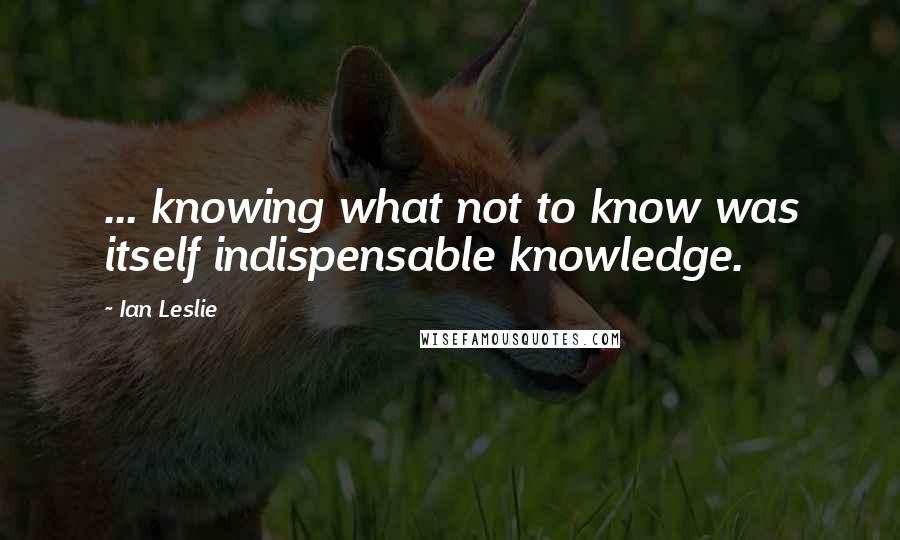 Ian Leslie Quotes: ... knowing what not to know was itself indispensable knowledge.