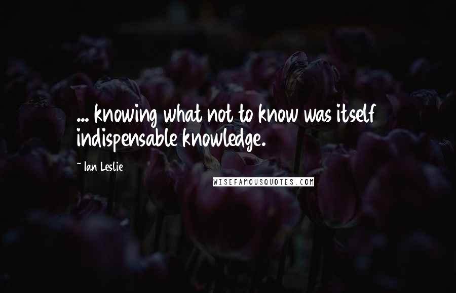 Ian Leslie Quotes: ... knowing what not to know was itself indispensable knowledge.