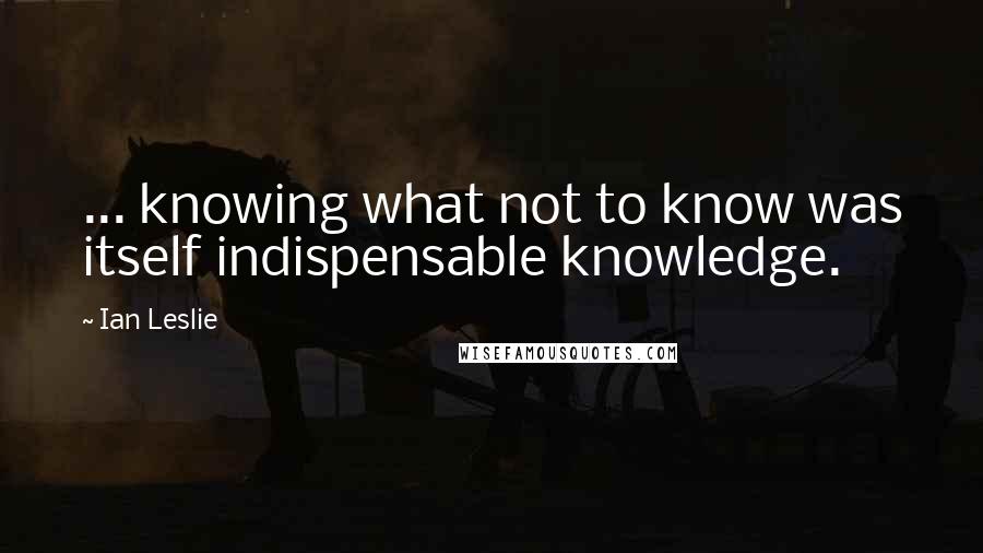 Ian Leslie Quotes: ... knowing what not to know was itself indispensable knowledge.