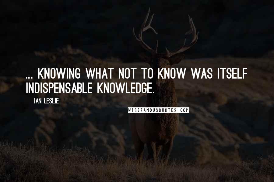 Ian Leslie Quotes: ... knowing what not to know was itself indispensable knowledge.