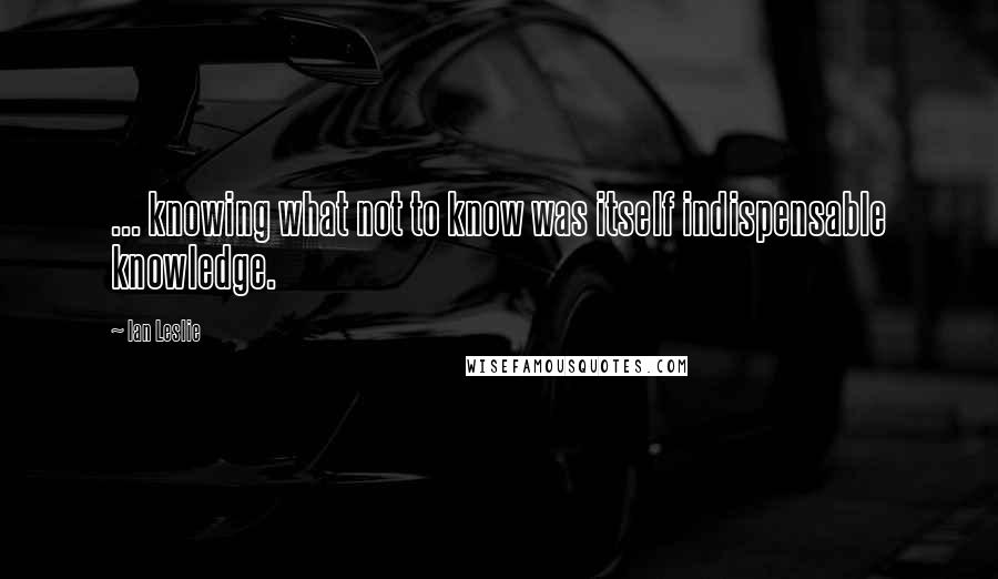 Ian Leslie Quotes: ... knowing what not to know was itself indispensable knowledge.