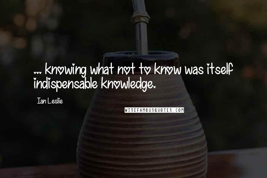 Ian Leslie Quotes: ... knowing what not to know was itself indispensable knowledge.