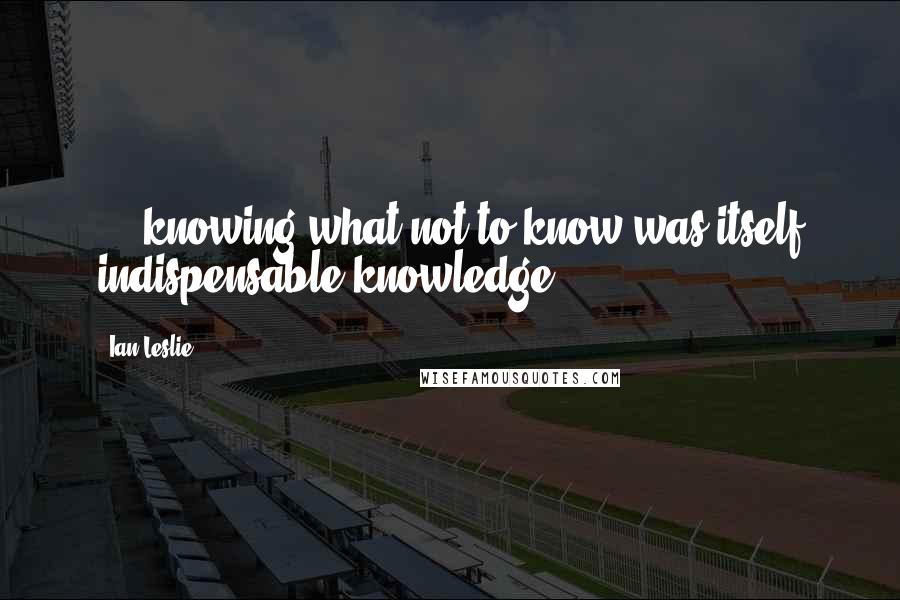 Ian Leslie Quotes: ... knowing what not to know was itself indispensable knowledge.