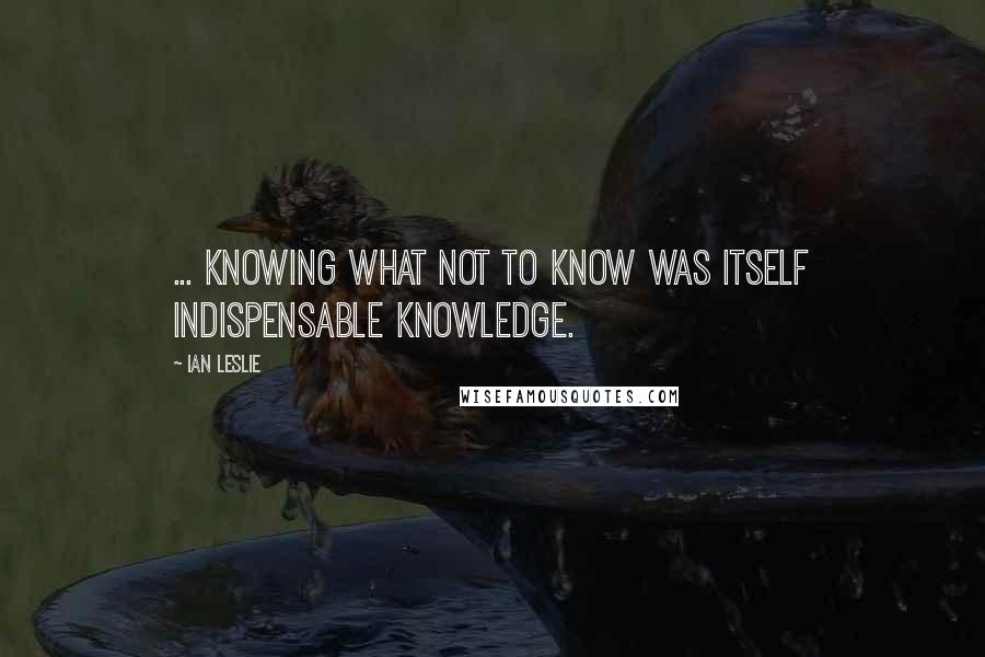 Ian Leslie Quotes: ... knowing what not to know was itself indispensable knowledge.