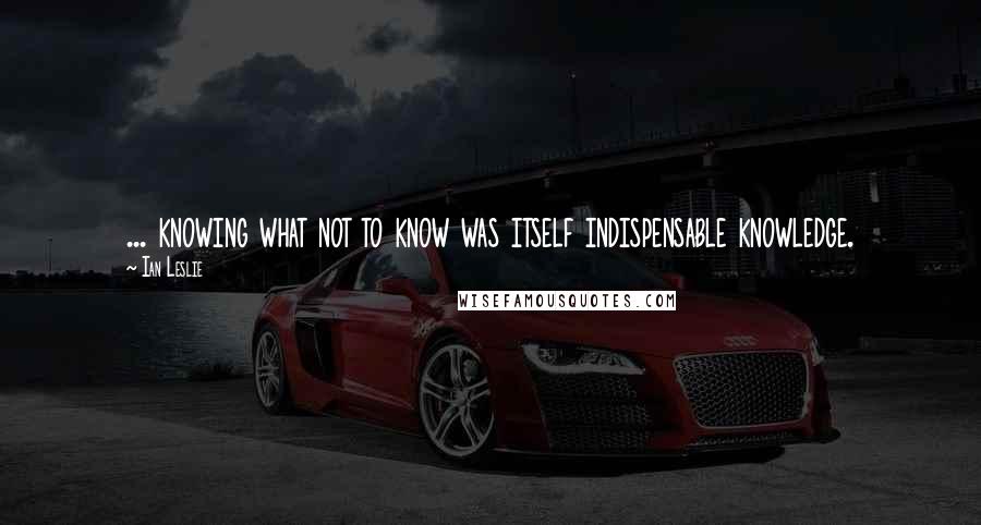 Ian Leslie Quotes: ... knowing what not to know was itself indispensable knowledge.