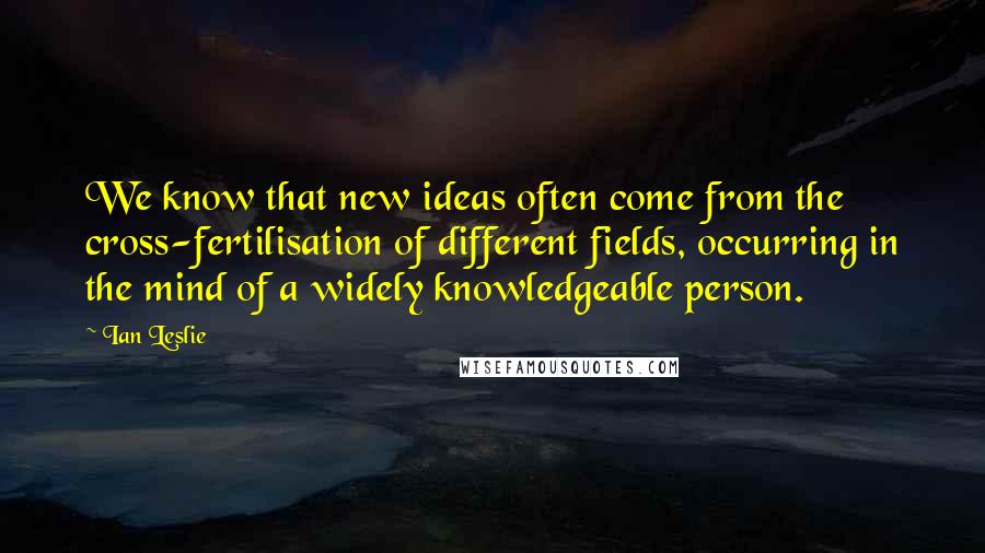 Ian Leslie Quotes: We know that new ideas often come from the cross-fertilisation of different fields, occurring in the mind of a widely knowledgeable person.