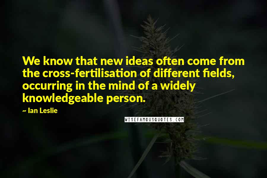 Ian Leslie Quotes: We know that new ideas often come from the cross-fertilisation of different fields, occurring in the mind of a widely knowledgeable person.