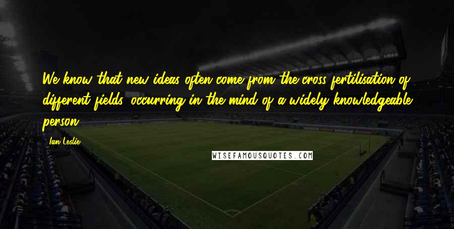 Ian Leslie Quotes: We know that new ideas often come from the cross-fertilisation of different fields, occurring in the mind of a widely knowledgeable person.