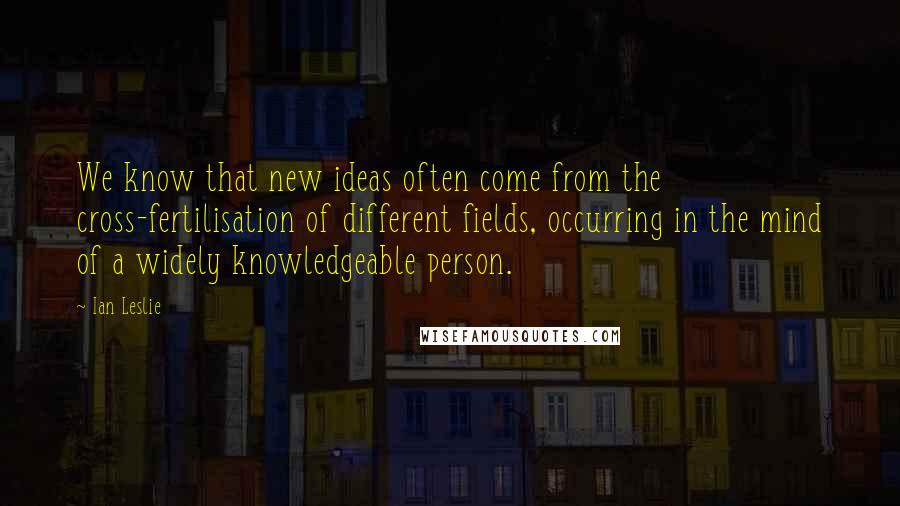 Ian Leslie Quotes: We know that new ideas often come from the cross-fertilisation of different fields, occurring in the mind of a widely knowledgeable person.