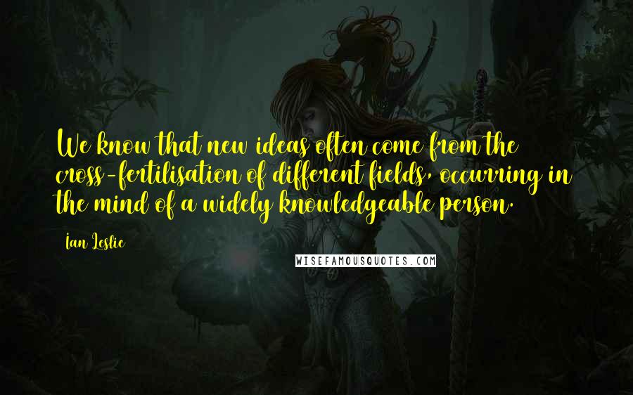 Ian Leslie Quotes: We know that new ideas often come from the cross-fertilisation of different fields, occurring in the mind of a widely knowledgeable person.