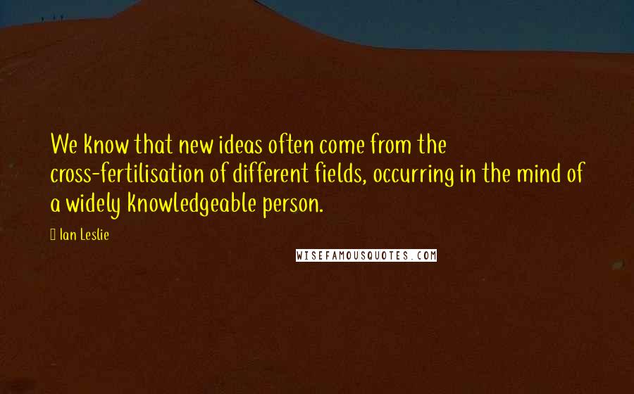 Ian Leslie Quotes: We know that new ideas often come from the cross-fertilisation of different fields, occurring in the mind of a widely knowledgeable person.