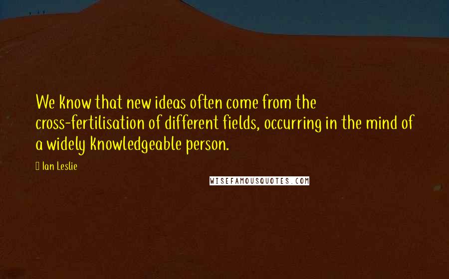 Ian Leslie Quotes: We know that new ideas often come from the cross-fertilisation of different fields, occurring in the mind of a widely knowledgeable person.