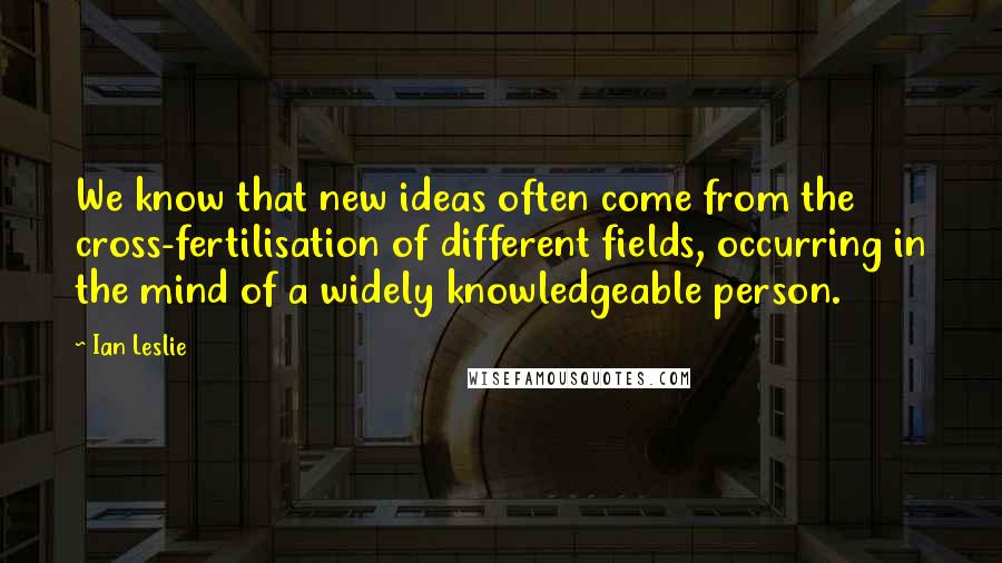 Ian Leslie Quotes: We know that new ideas often come from the cross-fertilisation of different fields, occurring in the mind of a widely knowledgeable person.