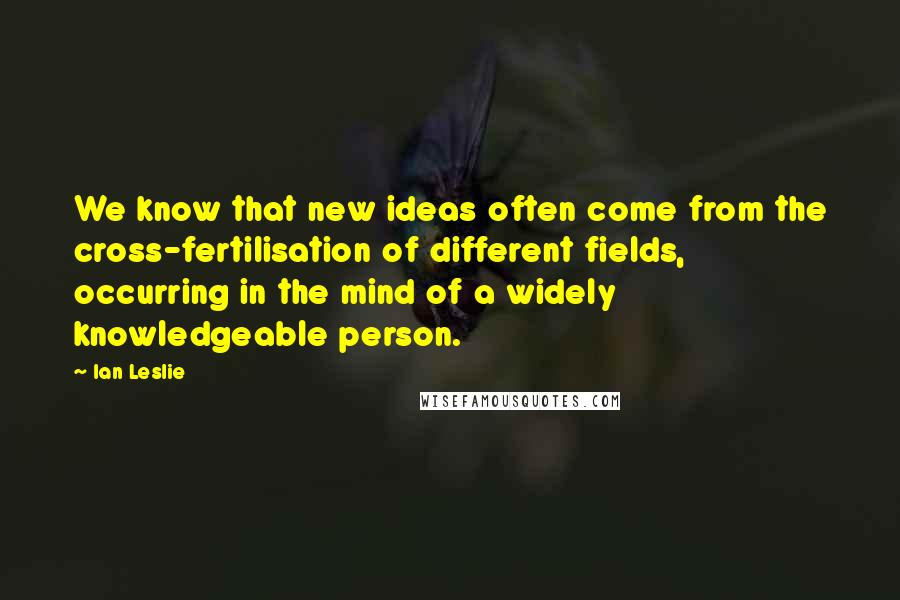 Ian Leslie Quotes: We know that new ideas often come from the cross-fertilisation of different fields, occurring in the mind of a widely knowledgeable person.