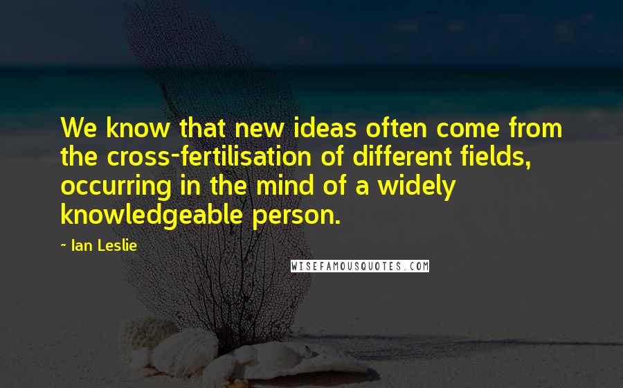 Ian Leslie Quotes: We know that new ideas often come from the cross-fertilisation of different fields, occurring in the mind of a widely knowledgeable person.