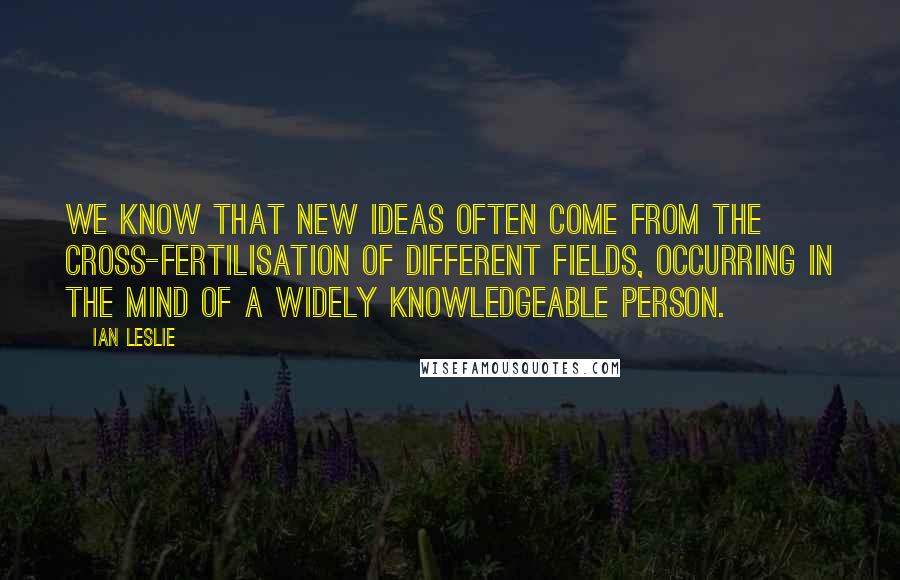 Ian Leslie Quotes: We know that new ideas often come from the cross-fertilisation of different fields, occurring in the mind of a widely knowledgeable person.