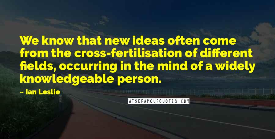 Ian Leslie Quotes: We know that new ideas often come from the cross-fertilisation of different fields, occurring in the mind of a widely knowledgeable person.