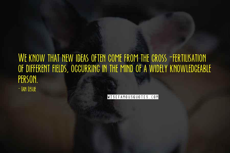 Ian Leslie Quotes: We know that new ideas often come from the cross-fertilisation of different fields, occurring in the mind of a widely knowledgeable person.