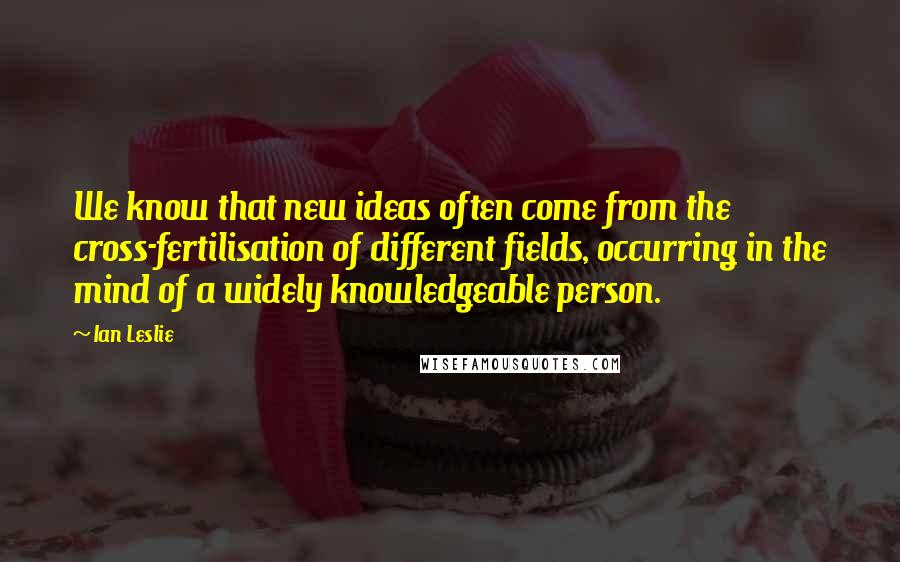 Ian Leslie Quotes: We know that new ideas often come from the cross-fertilisation of different fields, occurring in the mind of a widely knowledgeable person.