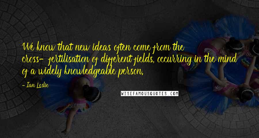 Ian Leslie Quotes: We know that new ideas often come from the cross-fertilisation of different fields, occurring in the mind of a widely knowledgeable person.