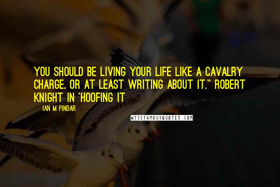 Ian M Pindar Quotes: You should be living your life like a cavalry charge, or at least writing about it." Robert Knight in 'Hoofing It