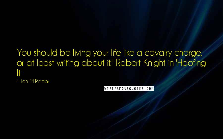 Ian M Pindar Quotes: You should be living your life like a cavalry charge, or at least writing about it." Robert Knight in 'Hoofing It