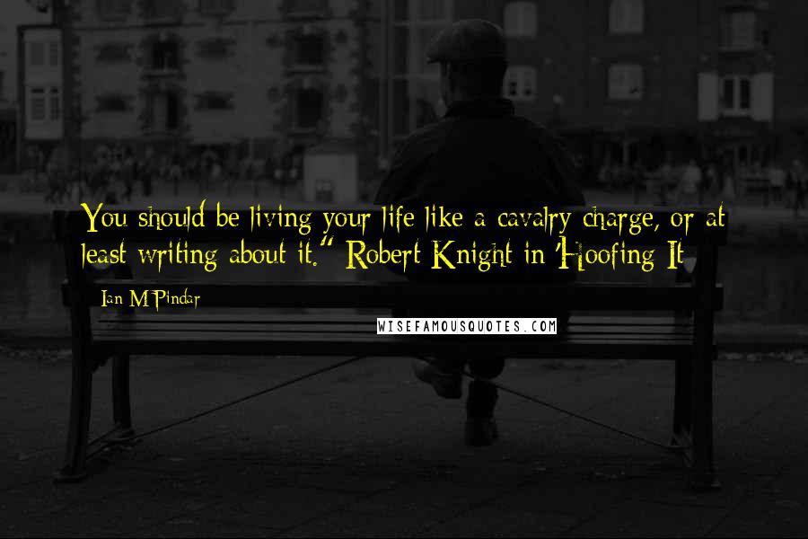 Ian M Pindar Quotes: You should be living your life like a cavalry charge, or at least writing about it." Robert Knight in 'Hoofing It