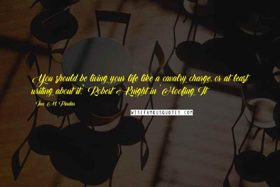 Ian M Pindar Quotes: You should be living your life like a cavalry charge, or at least writing about it." Robert Knight in 'Hoofing It