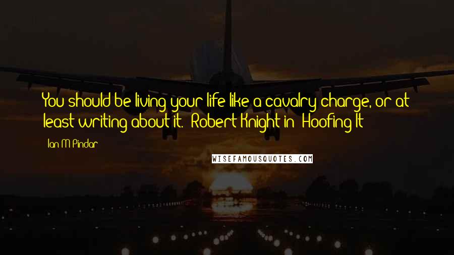 Ian M Pindar Quotes: You should be living your life like a cavalry charge, or at least writing about it." Robert Knight in 'Hoofing It