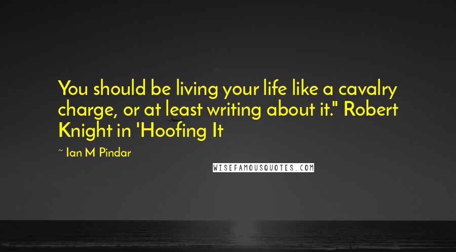 Ian M Pindar Quotes: You should be living your life like a cavalry charge, or at least writing about it." Robert Knight in 'Hoofing It